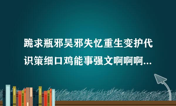 跪求瓶邪吴邪失忆重生变护代识策细口鸡能事强文啊啊啊啊！！ 真的！！！