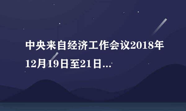 中央来自经济工作会议2018年12月19日至21日在（）举行。