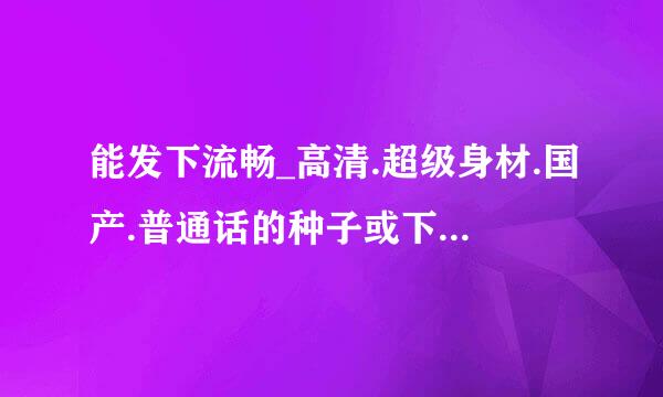 能发下流畅_高清.超级身材.国产.普通话的种子或下载链接么？