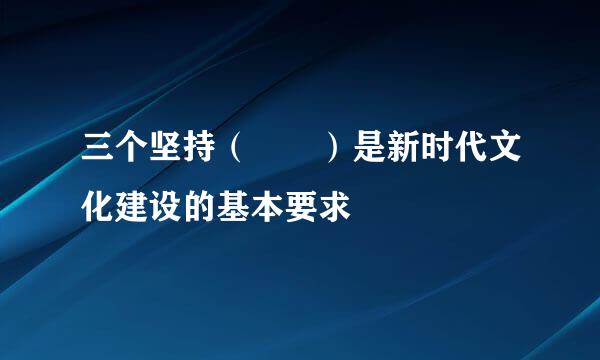 三个坚持（  ）是新时代文化建设的基本要求