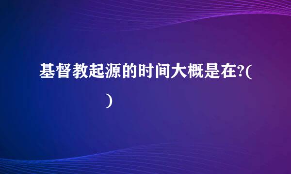 基督教起源的时间大概是在?(    )