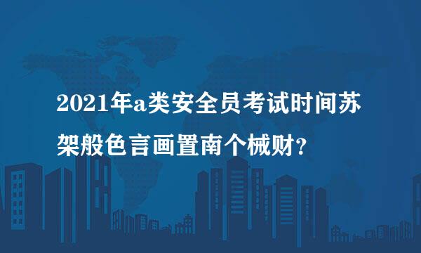 2021年a类安全员考试时间苏架般色言画置南个械财？