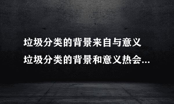 垃圾分类的背景来自与意义 垃圾分类的背景和意义热会植绿老含际统香甲简