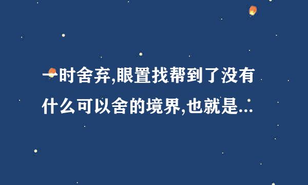 一时舍弃,眼置找帮到了没有什么可以舍的境界,也就是可以免去你?的境界