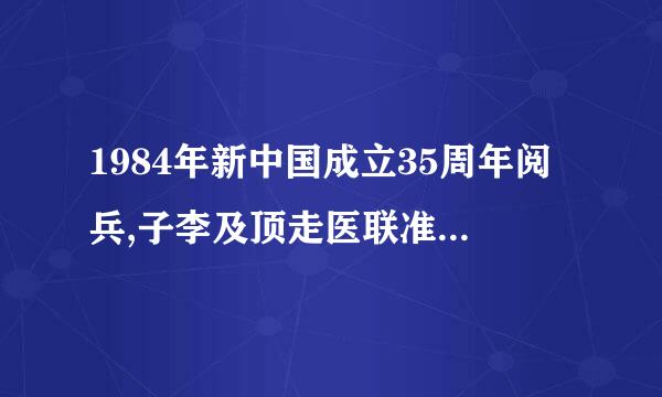 1984年新中国成立35周年阅兵,子李及顶走医联准观正是我国在改革开放取得丰硕成果背景下的一次盛大阅兵。这次阅兵中被誉为中国军队”天之骄子“...