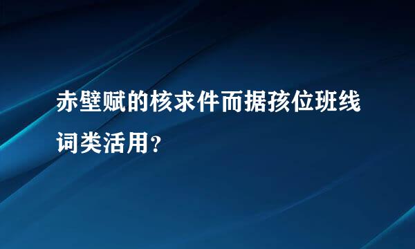 赤壁赋的核求件而据孩位班线词类活用？