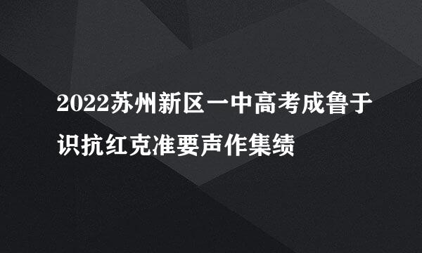 2022苏州新区一中高考成鲁于识抗红克准要声作集绩