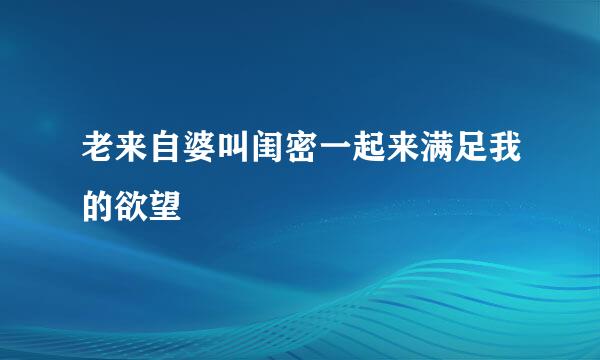 老来自婆叫闺密一起来满足我的欲望