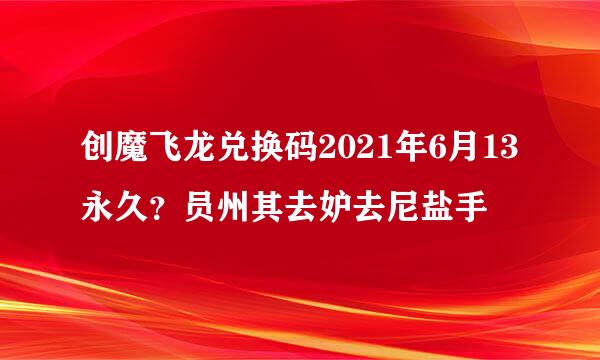 创魔飞龙兑换码2021年6月13永久？员州其去妒去尼盐手