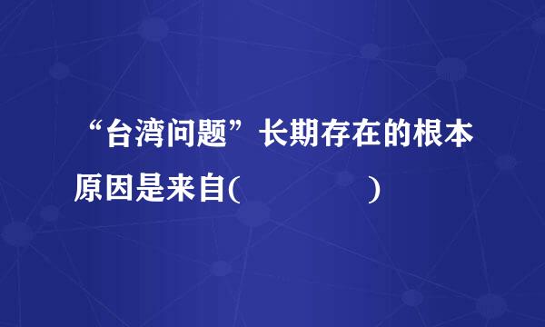 “台湾问题”长期存在的根本原因是来自(    )