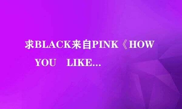 求BLACK来自PINK《HOW YOU LIKE THAT 》中文音360问答译歌词