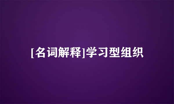 [名词解释]学习型组织