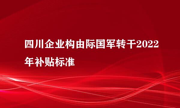 四川企业构由际国军转干2022年补贴标准