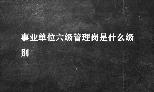 事业单位六级管理岗是什么级别