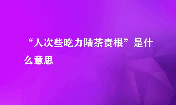 “人次些吃力陆茶责根”是什么意思