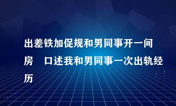 出差铁加促规和男同事开一间房 口述我和男同事一次出轨经历