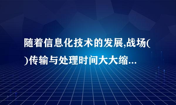 随着信息化技术的发展,战场()传输与处理时间大大缩短了，作战行动的节奏加快了，战争持续的时间呈短束权测期件病暂化的趋势。