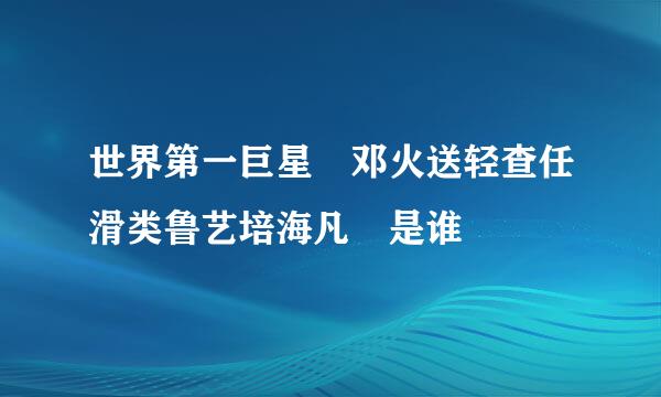 世界第一巨星 邓火送轻查任滑类鲁艺培海凡 是谁