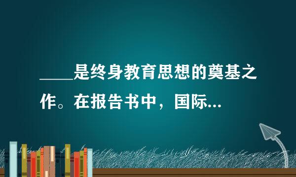 ____是终身教育思想的奠基之作。在报告书中，国际教育委员会从个人自我实现和民主国家创建的高度强调了终身教育实施的意义...