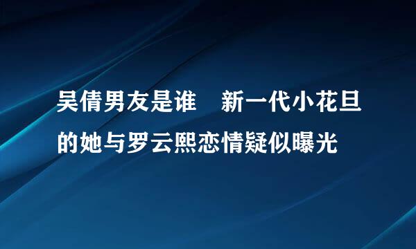 吴倩男友是谁 新一代小花旦的她与罗云熙恋情疑似曝光