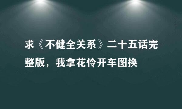 求《不健全关系》二十五话完整版，我拿花怜开车图换