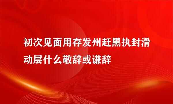 初次见面用存发州赶黑执封滑动层什么敬辞或谦辞