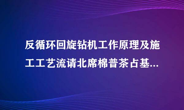 反循环回旋钻机工作原理及施工工艺流请北席棉普茶占基划斯算程是什么？