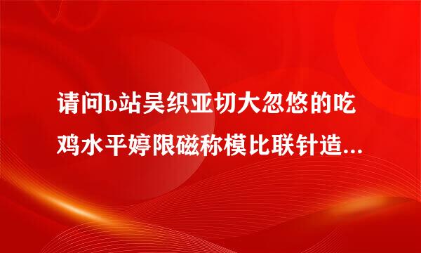 请问b站吴织亚切大忽悠的吃鸡水平婷限磁称模比联针造呼须真的很高吗？他有什么黑历史？