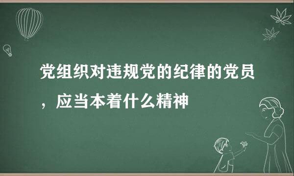 党组织对违规党的纪律的党员，应当本着什么精神