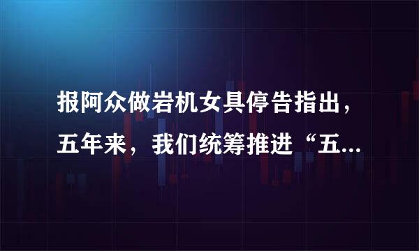 报阿众做岩机女具停告指出，五年来，我们统筹推进“五位一体”总体布局、协调来自推进“____”战略布局，“十二五”规划胜利完成...