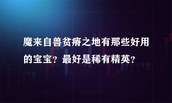 魔来自兽贫瘠之地有那些好用的宝宝？最好是稀有精英？