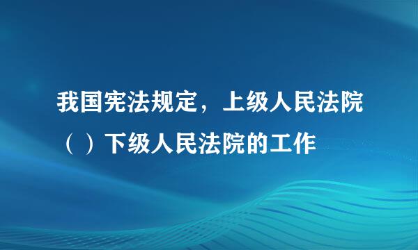 我国宪法规定，上级人民法院（）下级人民法院的工作