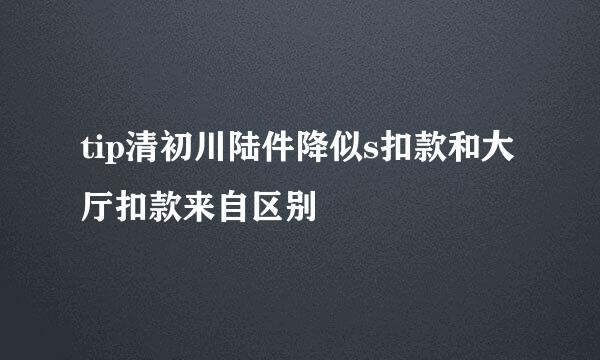 tip清初川陆件降似s扣款和大厅扣款来自区别