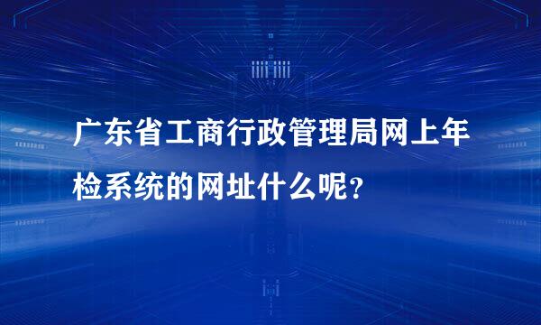 广东省工商行政管理局网上年检系统的网址什么呢？