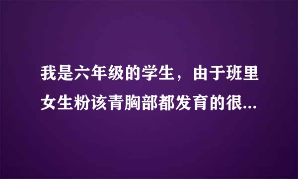 我是六年级的学生，由于班里女生粉该青胸部都发育的很好（很大），这让我最近变得很自卑，以前同学们都喜欢跟我