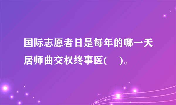 国际志愿者日是每年的哪一天居师曲交权终事医( )。