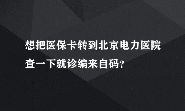 想把医保卡转到北京电力医院查一下就诊编来自码？