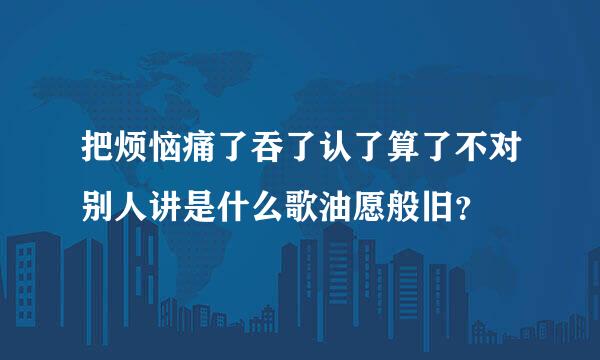 把烦恼痛了吞了认了算了不对别人讲是什么歌油愿般旧？