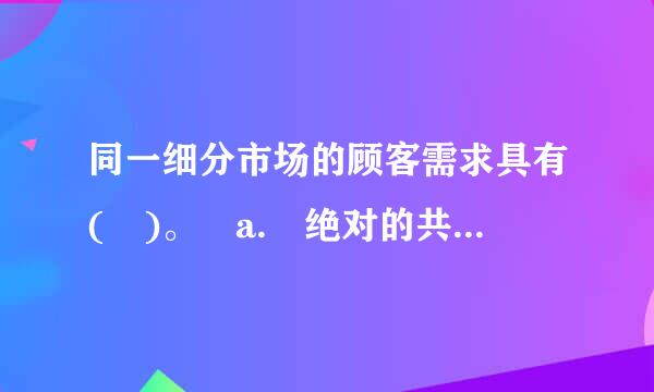 同一细分市场的顾客需求具有( )。 a. 绝对的共同性 b. 较少的共同性 c. 较少的共同性 d. 较多的共同性