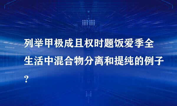 列举甲极成且权时题饭爱季全生活中混合物分离和提纯的例子？