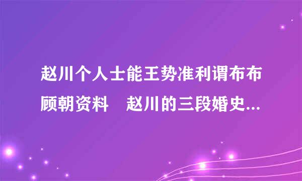 赵川个人士能王势准利谓布布顾朝资料 赵川的三段婚史曝光来自现任是谁