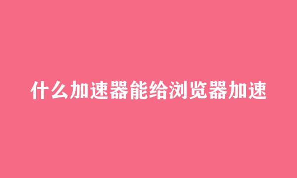 什么加速器能给浏览器加速