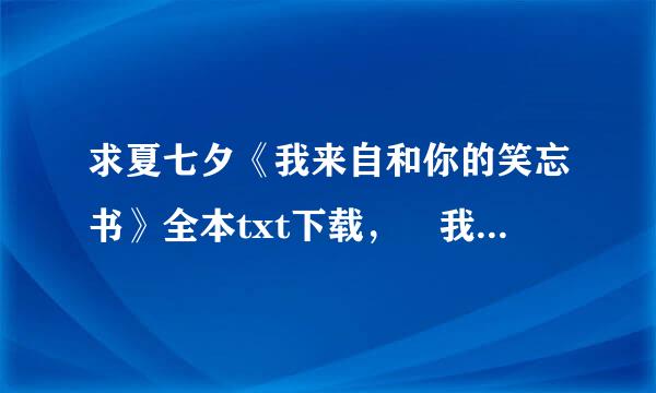 求夏七夕《我来自和你的笑忘书》全本txt下载， 我要txt格式的哦亲， 要txt的啊啊，拜托， 我的邮箱:9254...