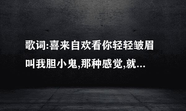 歌词:喜来自欢看你轻轻皱眉叫我胆小鬼,那种感觉,就像和情人在斗嘴...哪首歌的