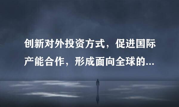 创新对外投资方式，促进国际产能合作，形成面向全球的贸易、投融资、生产、服务网络，加快培育国际经济合作和竞争（）。