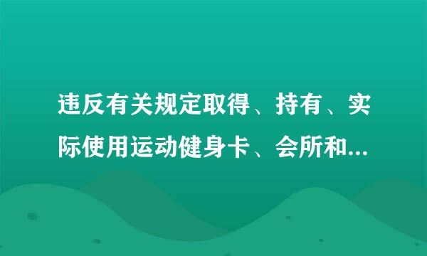 违反有关规定取得、持有、实际使用运动健身卡、会所和俱乐部会员卡、高尔夫球卡来自等各种______，360问答或者违反有关规定出入私人会..都待坐否弦商按表.