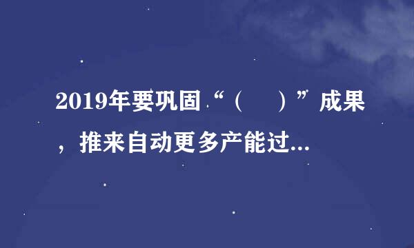 2019年要巩固“（ ）”成果，推来自动更多产能过剩行业加快出清，降低全社会各类营商成本，加大基础设施等领域补短板360问答力度。选项