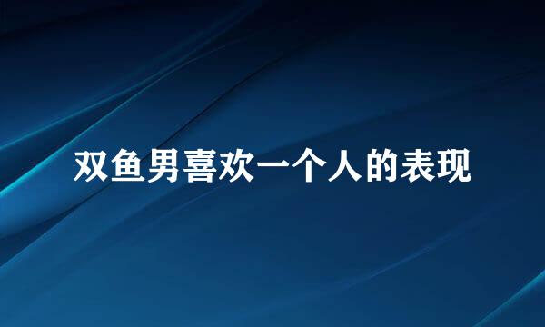 双鱼男喜欢一个人的表现