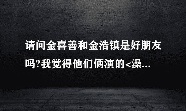 请问金喜善和金浩镇是好朋友吗?我觉得他们俩演的<澡堂老板家的男人们>好配呀!