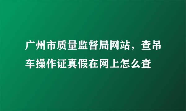 广州市质量监督局网站，查吊车操作证真假在网上怎么查